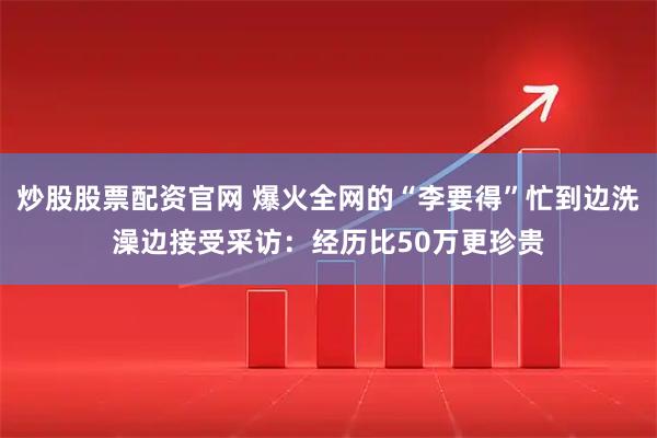 炒股股票配资官网 爆火全网的“李要得”忙到边洗澡边接受采访：经历比50万更珍贵