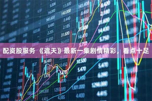 配资股服务 《遮天》最新一集剧情精彩，看点十足