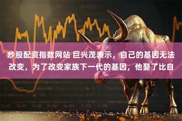 炒股配资指数网站 巨兴茂表示，自己的基因无法改变，为了改变家族下一代的基因，他娶了比自
