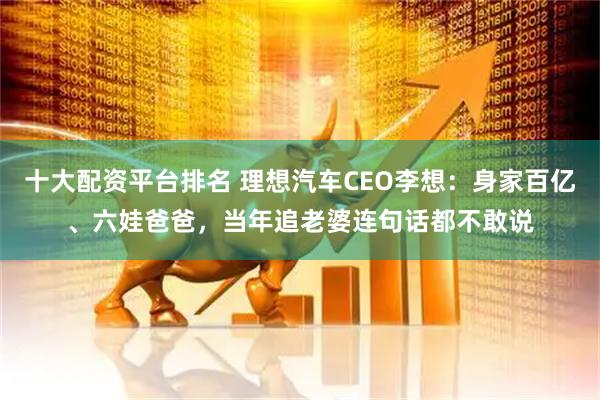 十大配资平台排名 理想汽车CEO李想：身家百亿、六娃爸爸，当年追老婆连句话都不敢说