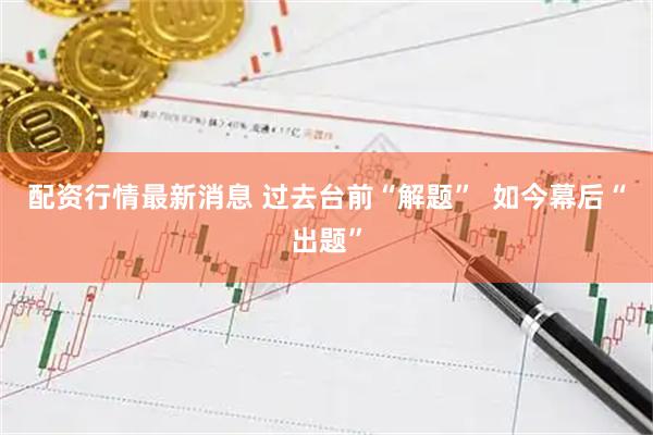 配资行情最新消息 过去台前“解题”  如今幕后“出题”