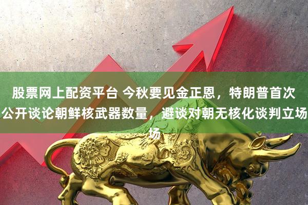 股票网上配资平台 今秋要见金正恩，特朗普首次公开谈论朝鲜核武器数量，避谈对朝无核化谈判立场