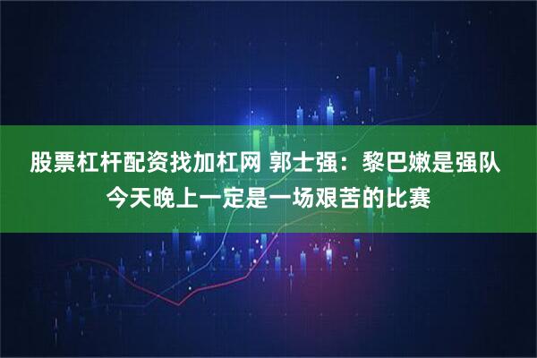 股票杠杆配资找加杠网 郭士强：黎巴嫩是强队 今天晚上一定是一场艰苦的比赛