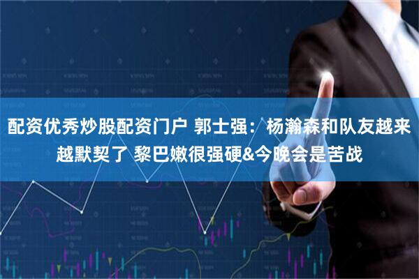 配资优秀炒股配资门户 郭士强：杨瀚森和队友越来越默契了 黎巴嫩很强硬&今晚会是苦战