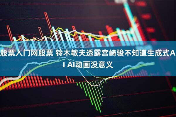 股票入门网股票 铃木敏夫透露宫崎骏不知道生成式AI AI动画没意义