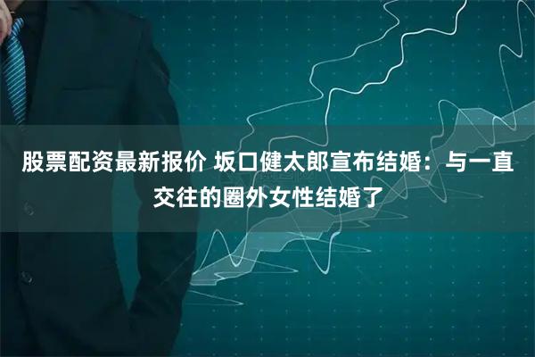 股票配资最新报价 坂口健太郎宣布结婚：与一直交往的圈外女性结婚了