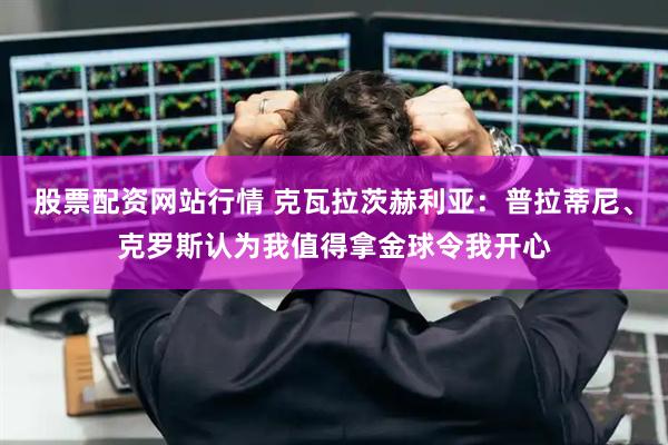 股票配资网站行情 克瓦拉茨赫利亚：普拉蒂尼、克罗斯认为我值得拿金球令我开心
