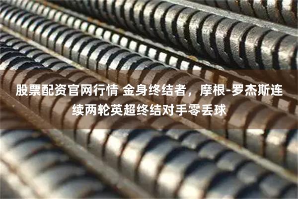股票配资官网行情 金身终结者，摩根-罗杰斯连续两轮英超终结对手零丢球