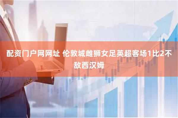 配资门户网网址 伦敦城雌狮女足英超客场1比2不敌西汉姆