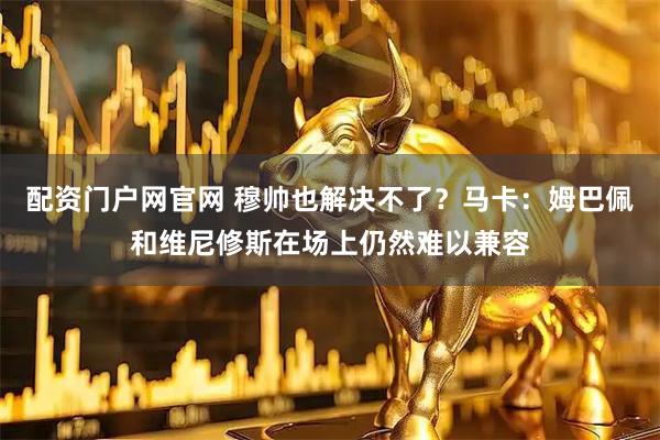 配资门户网官网 穆帅也解决不了？马卡：姆巴佩和维尼修斯在场上仍然难以兼容